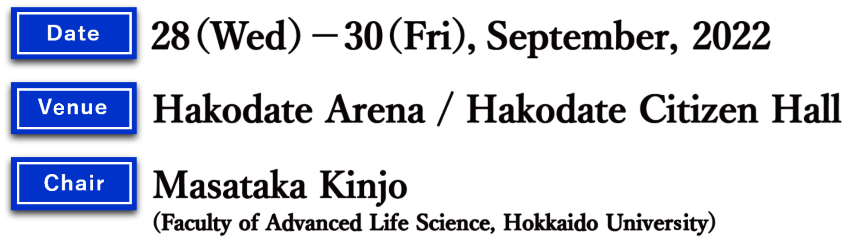  Date: 28 (Wed.)- 30 (Fri.), September, 2022 Venue：Hakodate Arena/Hakodate Citizen Hall
 Chair：Masataka Kinjo (Faculty of Advanced Life Science, Hokkaido University)
          